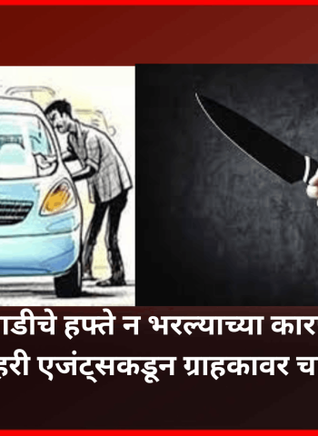 गाडीचे हफ्ते न भरल्याच्या कारणाने रिकव्हरी एजंट्सकडून ग्राहकावर चाकूने वार