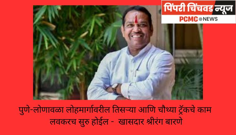 पुणे-लोणावळा लोहमार्गावरील तिसऱ्या आणि चौथ्या ट्रॅकचे काम लवकरच सुरु होईल -  खासदार श्रीरंग बारणे